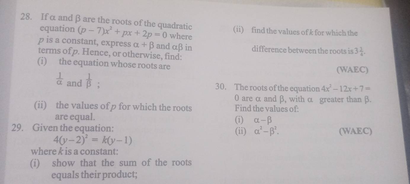 If α and β are the roots of the quadratic 
(ii) find the values of k for which the 
equation (p-7)x^2+px+2p=0 where
p is a constant, express alpha +beta and αβ in difference between the roots is 3 3/4 . 
terms of p. Hence, or otherwise, find: 
(i) the equation whose roots are 
(WAEC)
 1/alpha   and  1/beta  ; 
30. The roots of the equation 4x^2-12x+7=
0 are α and β, with α greater than β. 
(ii) the values of p for which the roots Find the values of: 
are equal. (i) alpha -beta
29. Given the equation: (ii) alpha^2-beta^2. 
(WAEC)
4(y-2)^2=k(y-1)
where k is a constant: 
(i) show that the sum of the roots 
equals their product;