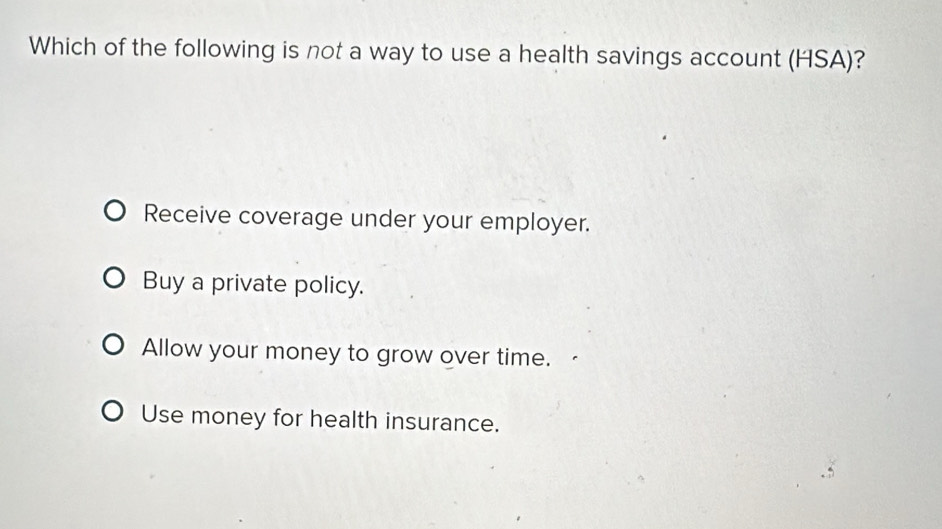 Which of the following is not a way to use a health savings account (HSA)?
Receive coverage under your employer.
Buy a private policy.
Allow your money to grow over time.
Use money for health insurance.
.