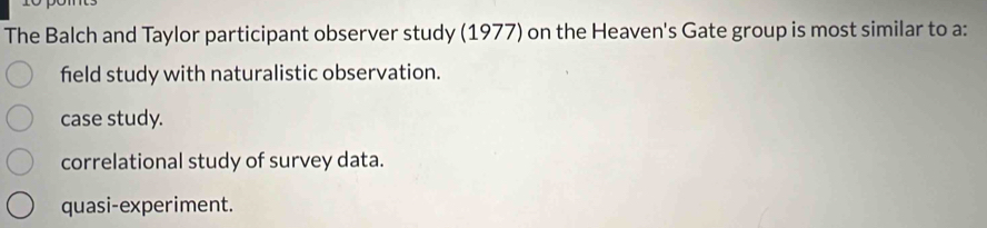 The Balch and Taylor participant observer study (1977) on the Heaven's Gate group is most similar to a:
feld study with naturalistic observation.
case study.
correlational study of survey data.
quasi-experiment.