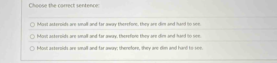 Choose the correct sentence:
Most asteroids are small and far away therefore, they are dim and hard to see.
Most asteroids are small and far away, therefore they are dim and hard to see.
Most asteroids are small and far away; therefore, they are dim and hard to see.