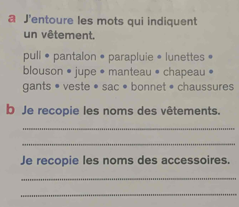 a J'entoure les mots qui indiquent 
un vêtement. 
pull • pantalon • parapluie • lunettes • 
blouson • jupe • manteau • chapeau 
gants • veste • sac • bonnet • chaussures 
b Je recopie les noms des vêtements. 
_ 
_ 
Je recopie les noms des accessoires. 
_ 
_