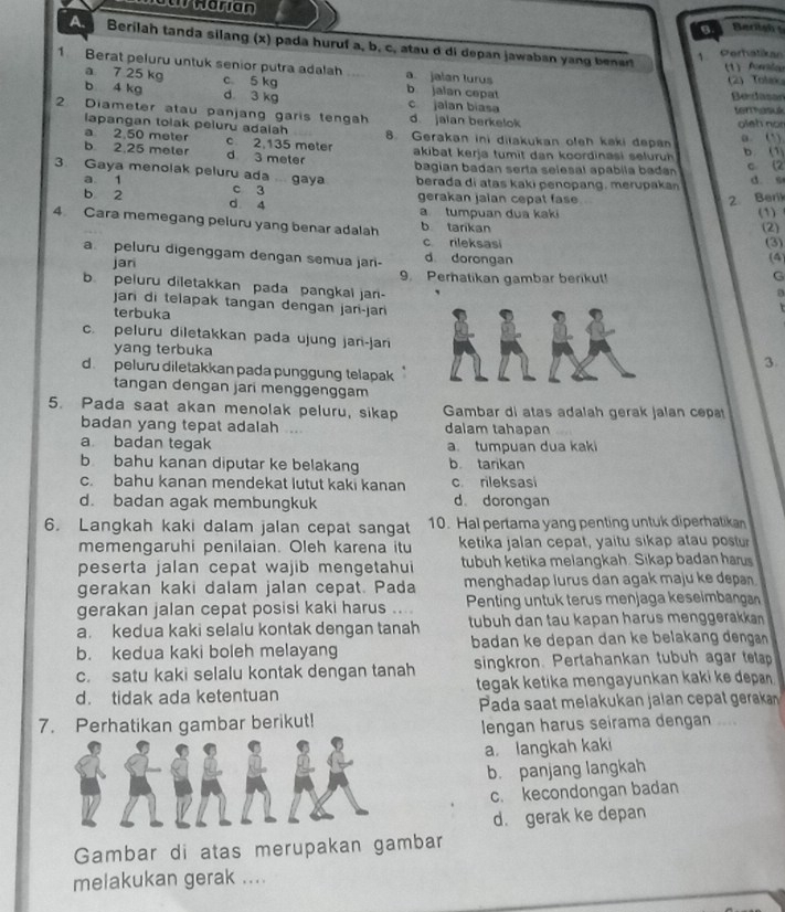 aw Harian
Berilsh 
Berilah tanda silang (x) pada huruf a, b, c, atau d di depan jawaban yang benar (1) Asiou
1 Perhatikan
1. Berat peluru untuk senior putra adalah a. jalan lurus
(2)Tolax
a 7 25 kg c 5 kg b jalan cepat
Serdasor
b 4 kg d 3 kg c jalan biasa
terrhasué
2. Diameter atau panjang garis tengah d jaian berkelok oleh nor
lapangan tolak peluru adalah
a 2,50 meter c 2,135 meter 8. Gerakan ini diiakukan oleh kaki depan a. (1)
b 2,25 meler d 3 meter akibat kerja tumit dan koordinasi seluruh b. (1)
bagian badan serta selesal apabila badn c (2
3. Gaya menolak peluru ada ... gaya berada di atas kaki penopang, merupakan d. s
a 1 c 3
b 2 d 4 gerakan jaian cepat fase 2. Beri
a tumpuan dua kaki (1)
4. Cara memegang peluru yang benar adalah b tarkan
(2)
c rileksasi (3)
(4)
a. peluru digenggam dengan semua jari- d dorongan G
jari 9. Perhatikan gambar berikut!
b. peluru diletakkan pada pangkal jan-
a
jari di telapak tangan dengan jari-jari
terbuka
  
c. peluru diletakkan pada ujung jari-jari3.
yang terbuka
d.peluru diletakkan pada punggung telapak   
tangan dengan jari menggenggam
5. Pada saat akan menolak peluru, sikap  Gambar di atas adalah gerak jalan cepat
badan yang tepat adalah . dalam tahapan
a badan tegak a. tumpuan dua kaki
b bahu kanan diputar ke belakang b tarikan
c. bahu kanan mendekat lutut kaki kanan c rileksasi
d. badan agak membungkuk d dorongan
6. Langkah kaki dalam jalan cepat sangat 10. Hal pertama yang penting untuk diperhatikan
memengaruhi penilaian. Oleh karena itu ketika jalan cepat, yaitu sikap atau postur
peserta jalan cepat wajib mengetahui tubuh ketika melangkah. Sikap badan harus
gerakan kaki dalam jalan cepat. Pada menghadap lurus dan agak maju ke depan .
gerakan jalan cepat posisi kaki harus ....  Penting untuk terus menjaga keselmbangan
a kedua kaki selalu kontak dengan tanah tubuh dan tau kapan harus menggerakkan 
b. kedua kaki boleh melayang badan ke depan dan ke belakang denga 
c. satu kaki selalu kontak dengan tanah singkron. Pertahankan tubuh agar tetap
d. tidak ada ketentuan tegak ketika mengayunkan kaki ke depan .
Pada saat melakukan jalan cepat gerakan
7. Perhatikan gambar berikut!
lengan harus seirama dengan ....
a langkah kaki
b. panjang langkah
c. kecondongan badan
d. gerak ke depan
Gambar di atas merupakan gambar
melakukan gerak ....