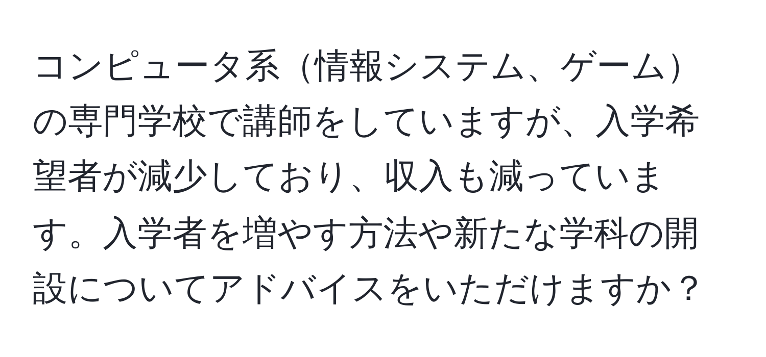 コンピュータ系情報システム、ゲームの専門学校で講師をしていますが、入学希望者が減少しており、収入も減っています。入学者を増やす方法や新たな学科の開設についてアドバイスをいただけますか？