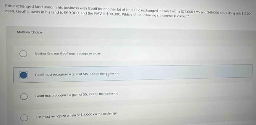 Eric exchanged land used in his business with Geoff for another lot of land. Eric exchanged the land with a $75,000 FMV and $45,000 basis along with $15,000
cash. Geoff's basis in his land is $60,000, and the FMV is $90,000. Which of the following statements is correct?
Multiple Choice
Neither Eric nor Geoff must recognize a gain.
Geoff must recognize a gain of $15,000 on the exchange.
Geoff must recognize a gain of $5,000 on the exchange.
Eric must recognize a gain of $15,000 on the exchange.