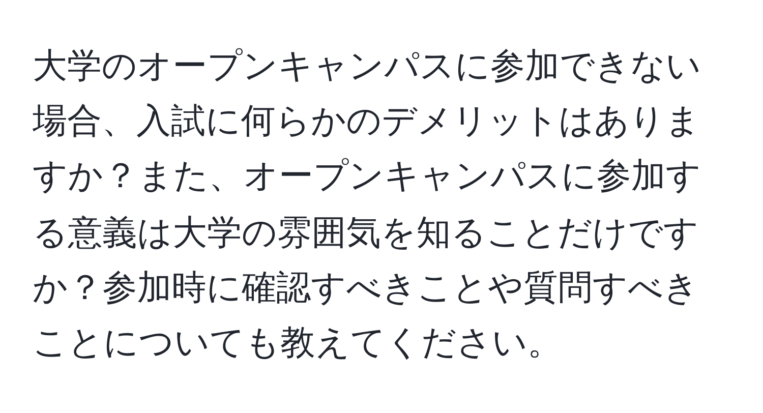 大学のオープンキャンパスに参加できない場合、入試に何らかのデメリットはありますか？また、オープンキャンパスに参加する意義は大学の雰囲気を知ることだけですか？参加時に確認すべきことや質問すべきことについても教えてください。