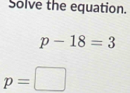 Solve the equation.
p-18=3
p=□