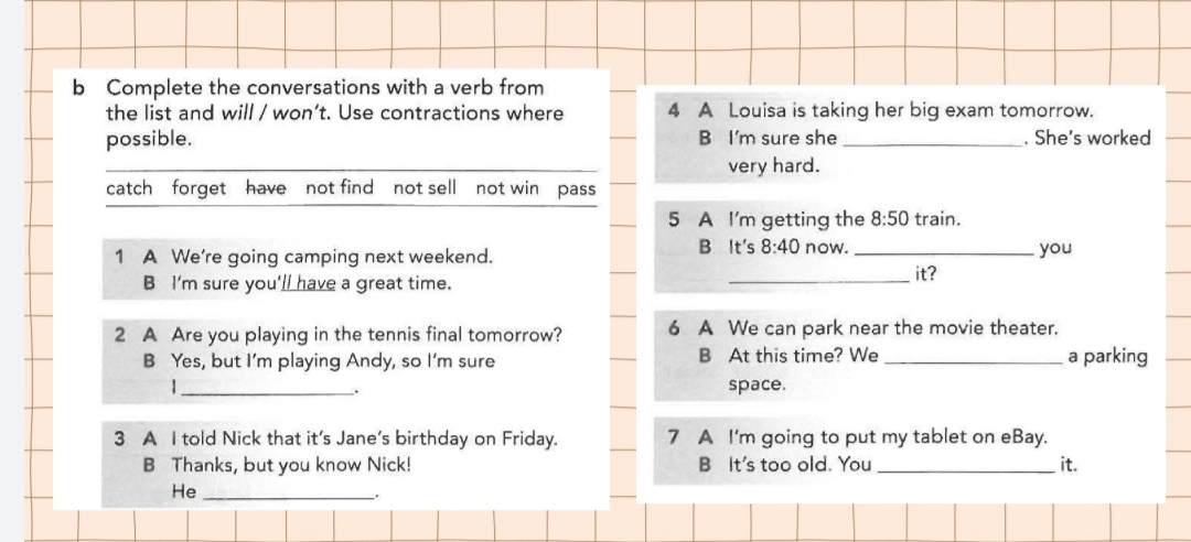 Complete the conversations with a verb from 
the list and will / won’t. Use contractions where 4 A Louisa is taking her big exam tomorrow. 
possible. B I'm sure she _. She's worked 
_ 
very hard. 
catch forget have not find not sell not win pass 
5 A I'm getting the 8:50 train. 
B It's 8:40
1 A We're going camping next weekend. now. _you 
B I'm sure you'll have a great time. _it? 
2 A Are you playing in the tennis final tomorrow? 6 A We can park near the movie theater. 
B Yes, but I’m playing Andy, so I'm sure B At this time? We _a parking 
|_ space. 
. 
3 A I told Nick that it's Jane's birthday on Friday. 7 A I'm going to put my tablet on eBay. 
B Thanks, but you know Nick! B It's too old. You _it. 
He_ 
.