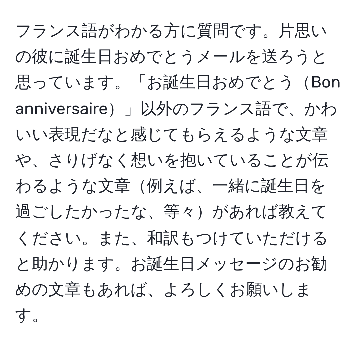 フランス語がわかる方に質問です。片思いの彼に誕生日おめでとうメールを送ろうと思っています。「お誕生日おめでとうBon anniversaire」以外のフランス語で、かわいい表現だなと感じてもらえるような文章や、さりげなく想いを抱いていることが伝わるような文章例えば、一緒に誕生日を過ごしたかったな、等々があれば教えてください。また、和訳もつけていただけると助かります。お誕生日メッセージのお勧めの文章もあれば、よろしくお願いします。