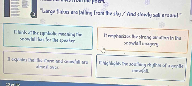 rom the poem. 
"Large flakes are falling from the sky / And slowly sail around.” 
It hints at the symbolic meaning the It emphasizes the strong emotion in the 
snowfall has for the speaker. snowfall imagery. 
It explains that the storm and snowfall are It highlights the soothing rhythm of a gentle 
almost over. snowfall.
12 of 32