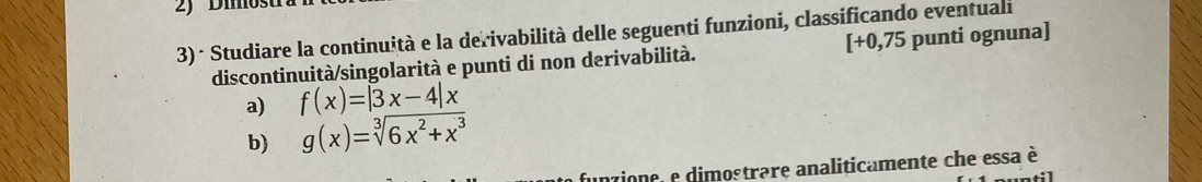 Dimosu
3)- Studiare la continuità e la derivabilità delle seguenti funzioni, classificando eventuali punti ognuna)
[+0,75
discontinuità/singolarità e punti di non derivabilità.
a) f(x)=|3x-4|x
b) g(x)=sqrt[3](6x^2+x^3)
funzione, e dimostrare analiticamente che essa è