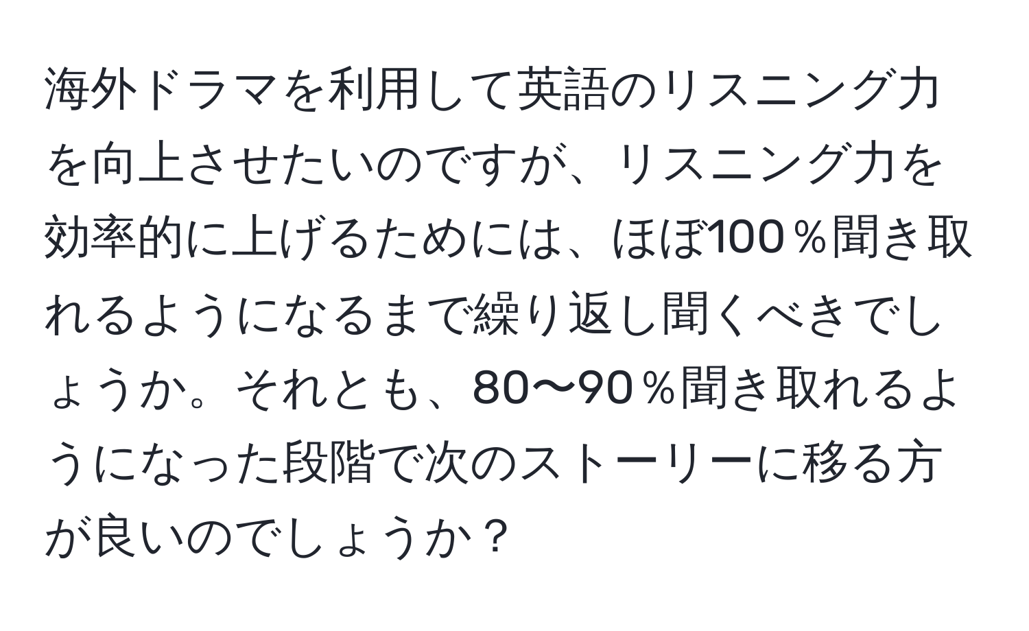 海外ドラマを利用して英語のリスニング力を向上させたいのですが、リスニング力を効率的に上げるためには、ほぼ100％聞き取れるようになるまで繰り返し聞くべきでしょうか。それとも、80〜90％聞き取れるようになった段階で次のストーリーに移る方が良いのでしょうか？