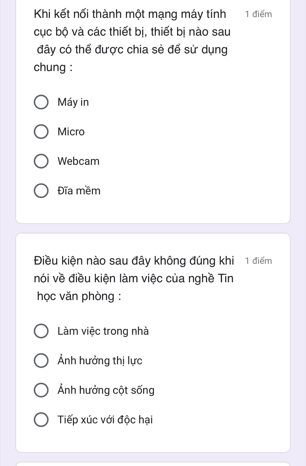 Khi kết nối thành một mạng máy tính 1 điểm
cục bộ và các thiết bị, thiết bị nào sau
đây có thể được chia sẻ để sử dụng
chung :
Máy in
Micro
Webcam
Đĩa mềm
Điều kiện nào sau đây không đúng khi 1 điểm
nói về điều kiện làm việc của nghề Tin
học văn phòng :
Làm việc trong nhà
Ảnh hưởng thị lực
Ảnh hưởng cột sống
Tiếp xúc với độc hại