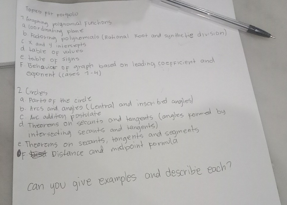 Topics For portpolo 
7 Graphing polgnomal Functions 
a loordinating plane 
b Fadoring polynomials (Rational Root and synthetie division) 
C X and y intercepts 
d table of values 
e table of signs 
F Behavior of graph based on leading coeFFicient and 
exponent (cases 1-4) 
2 Circles 
a Parts of the circle 
6. Arcs and angles (Central and inscribed angles 
C. Avc addition postulate 
d Theorems on secants and tangents langles rormed by 
intersecting secants and rangents) 
e Theorems on secants, tangents and segments 
F. Distance and midpoint formula 
can you give examples and describe each?