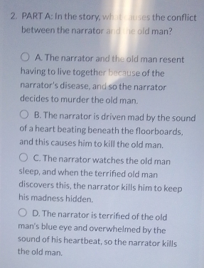 In the story, what causes the conflict
between the narrator and the old man?
A. The narrator and the old man resent
having to live together because of the
narrator's disease, and so the narrator
decides to murder the old man.
B. The narrator is driven mad by the sound
of a heart beating beneath the floorboards,
and this causes him to kill the old man.
C. The narrator watches the old man
sleep, and when the terrified old man
discovers this, the narrator kills him to keep
his madness hidden.
D. The narrator is terrifed of the old
man's blue eye and overwhelmed by the
sound of his heartbeat, so the narrator kills
the old man.