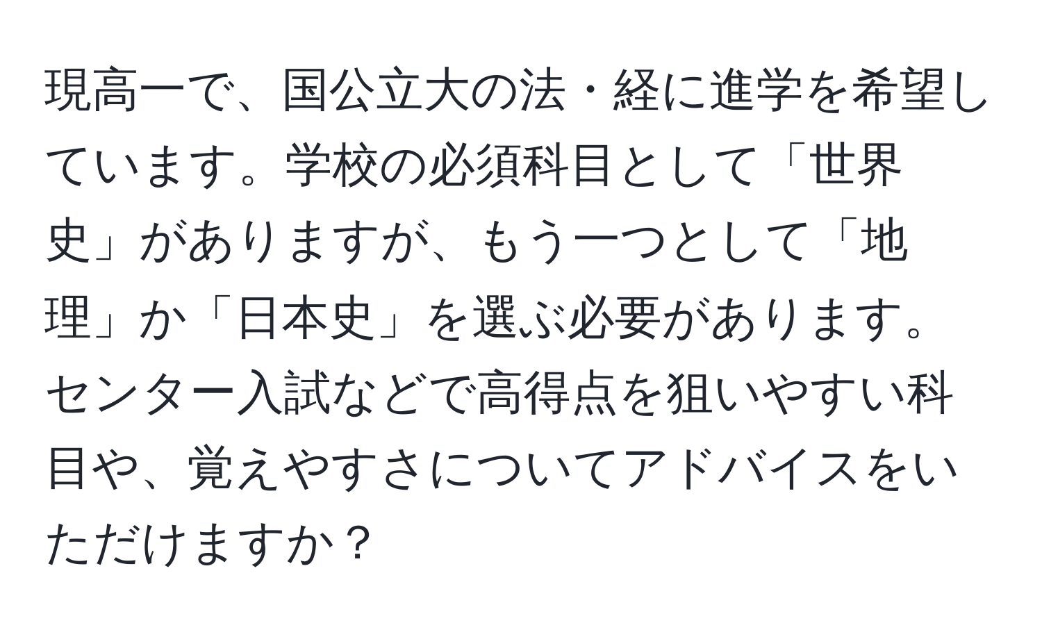 現高一で、国公立大の法・経に進学を希望しています。学校の必須科目として「世界史」がありますが、もう一つとして「地理」か「日本史」を選ぶ必要があります。センター入試などで高得点を狙いやすい科目や、覚えやすさについてアドバイスをいただけますか？