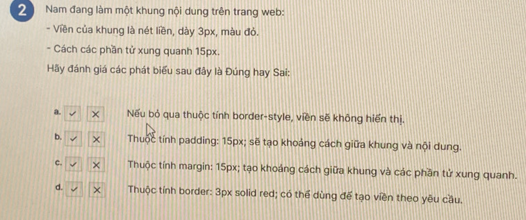 Nam đang làm một khung nội dung trên trang web:
- Viền của khung là nét liền, dày 3px, màu đỏ.
- Cách các phần tử xung quanh 15px.
Hãy đánh giá các phát biểu sau đây là Đúng hay Sai:
a. Nếu bỏ qua thuộc tính border-style, viền sẽ không hiển thị.
b. Thuộc tính padding: 15px; sẽ tạo khoảng cách giữa khung và nội dung.
c. Thuộc tính margin: 15px; tạo khoáng cách giữa khung và các phần tử xung quanh.
d. Thuộc tính border: 3px solid red; có thể dùng đế tạo viền theo yêu cầu.