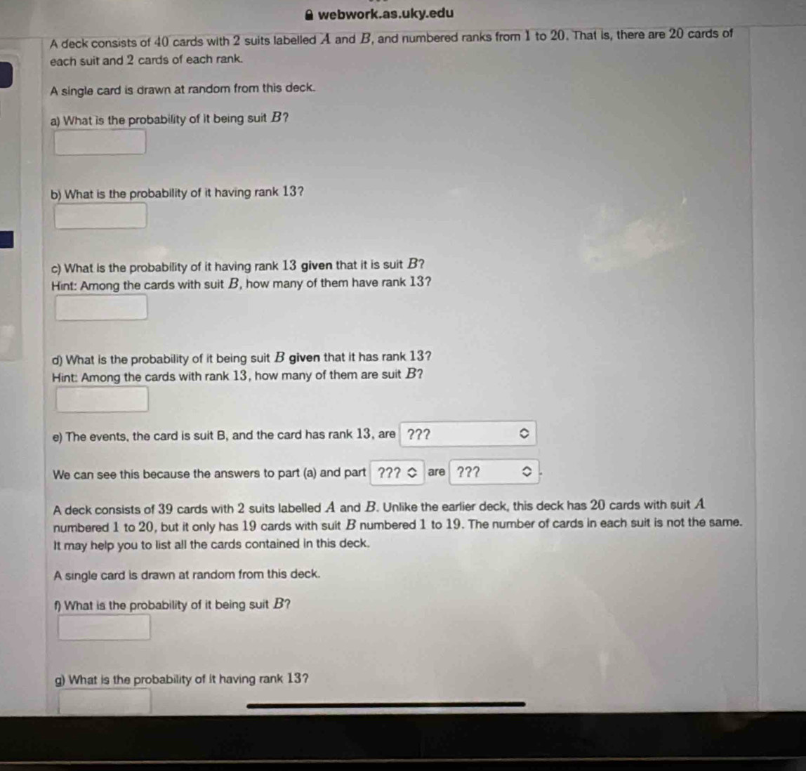 webwork.as.uky.edu 
A deck consists of 40 cards with 2 suits labelled A and B, and numbered ranks from 1 to 20. That is, there are 20 cards of 
each suit and 2 cards of each rank. 
A single card is drawn at random from this deck. 
a) What is the probability of it being suit B? 
b) What is the probability of it having rank 13? 
c) What is the probability of it having rank 13 given that it is suit B? 
Hint: Among the cards with suit B, how many of them have rank 13? 
d) What is the probability of it being suit B given that it has rank 13? 
Hint: Among the cards with rank 13, how many of them are suit B? 
e) The events, the card is suit B, and the card has rank 13, are ??? 
We can see this because the answers to part (a) and part ??? are ??? 
A deck consists of 39 cards with 2 suits labelled A and B. Unlike the earlier deck, this deck has 20 cards with suit A 
numbered 1 to 20, but it only has 19 cards with suit B numbered 1 to 19. The number of cards in each suit is not the same. 
It may help you to list all the cards contained in this deck. 
A single card is drawn at random from this deck. 
f) What is the probability of it being suit B? 
g) What is the probability of it having rank 13?