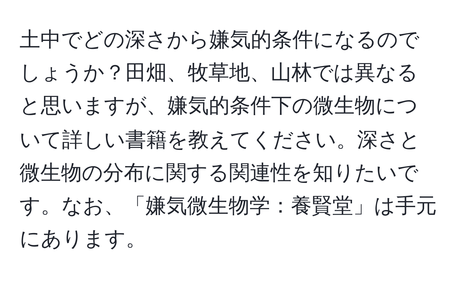 土中でどの深さから嫌気的条件になるのでしょうか？田畑、牧草地、山林では異なると思いますが、嫌気的条件下の微生物について詳しい書籍を教えてください。深さと微生物の分布に関する関連性を知りたいです。なお、「嫌気微生物学：養賢堂」は手元にあります。