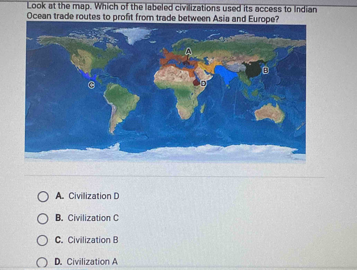 Look at the map. Which of the labeled civilizations used its access to Indian
Ocean trade routes to profit from trade between Asia and Europe?
B
C
D
A. Civilization D
B. Civilization C
C. Civilization B
D. Civilization A