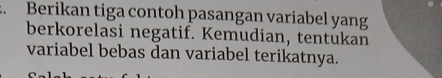 Berikan tiga contoh pasangan variabel yang 
berkorelasi negatif. Kemudian, tentukan 
variabel bebas dan variabel terikatnya.