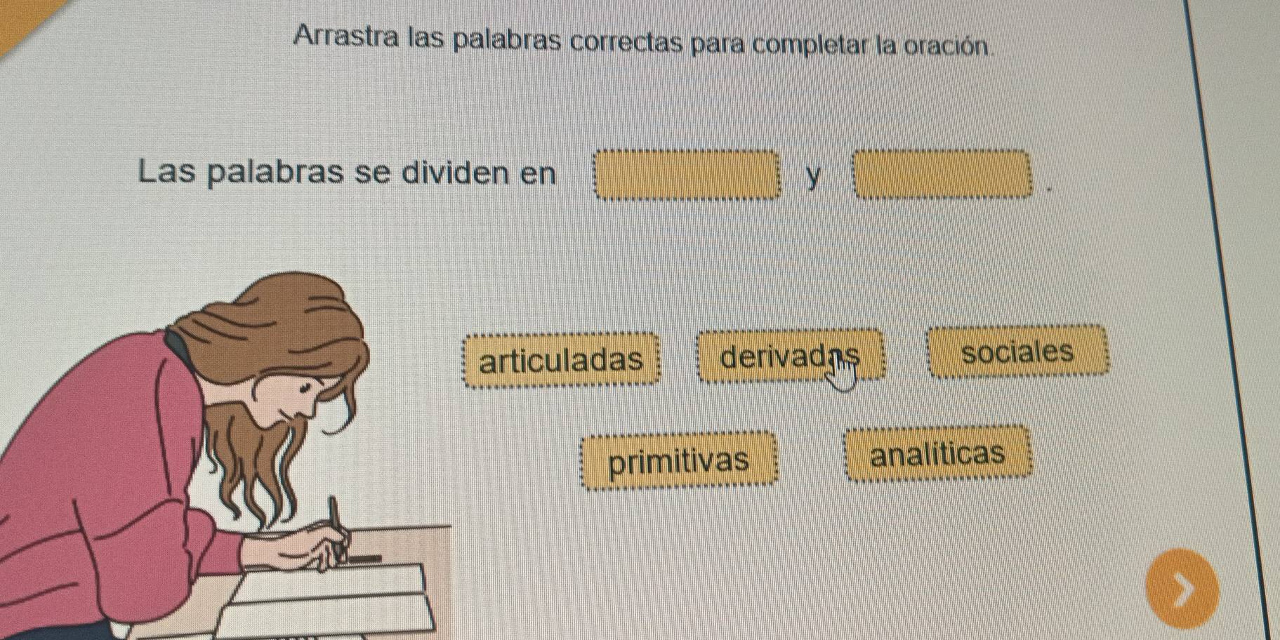 Arrastra las palabras correctas para completar la oración.
Las palabras se dividen en y
ticuladas derivadas
sociales
primitivas
analíticas