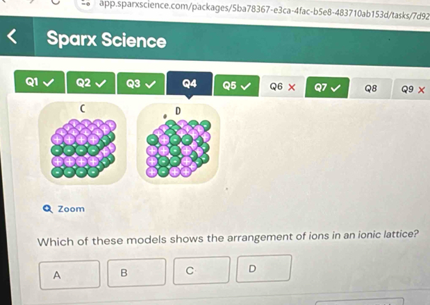 Sparx Science
Q1
3 Q4 Q5 Q6 x Q8 Q9* 
C
D
Zoom
Which of these models shows the arrangement of ions in an ionic lattice?
A B C D