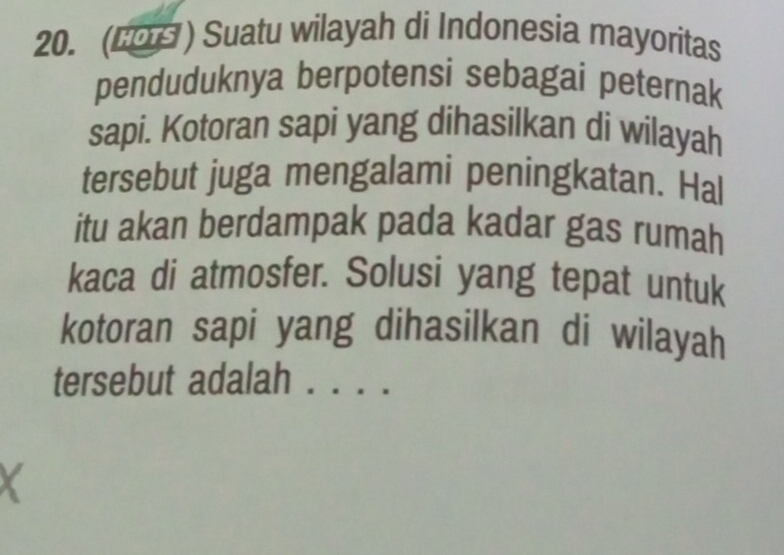 (2O ) Suatu wilayah di Indonesia mayoritas 
penduduknya berpotensi sebagai peternak 
sapi. Kotoran sapi yang dihasilkan di wilayah 
tersebut juga mengalami peningkatan. Hal 
itu akan berdampak pada kadar gas rumah 
kaca di atmosfer. Solusi yang tepat untuk 
kotoran sapi yang dihasilkan di wilayah 
tersebut adalah ._ 
X