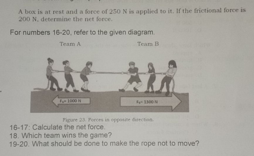 A box is at rest and a force of 250 N is applied to it. If the frictional force is
200 N, determine the net force.
For numbers 16-20, refer to the given diagram.
Team A Team B
Figure 23. Forces in opposite direction.
16-17: Calculate the net force.
18. Which team wins the game?
19-20. What should be done to make the rope not to move?