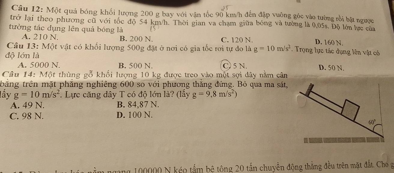 Một quả bóng khối lượng 200 g bay với vận tốc 90 km/h đến đập vuông góc vào tường rồi bật ngược
trở lại theo phương cũ với tốc độ 54 km/h. Thời gian va chạm giữa bóng và tường là 0,05s. Độ lớn lực của
tường tác dụng lên quả bóng là
A. 210 N. B. 200 N. C. 120 N.
D. 160 N.
Câu 13: Một vật có khối lượng 500g đặt ở nơi có gia tốc rơi tự do là g=10m/s^2. Trọng lực tác dụng lên vật có
độ lớn là
A. 5000 N. B. 500 N. C) 5 N. D. 50 N.
Câu 14: Một thùng gỗ khối lượng 10 kg được treo vào một sợi dây nằm cân
tbằng trên mặt phẳng nghiêng 600 so với phương thẳng đứng. Bỏ qua ma sát,
lấy g=10m/s^2. Lực căng dây T có độ lớn là? (lấy g=9,8m/s^2)
A. 49 N. B. 84,87 N.
C. 98 N. D. 100 N.
gang 100000 N kéo tấm bê tông 20 tấn chuyền động thắng đều trên mặt đất. Cho g