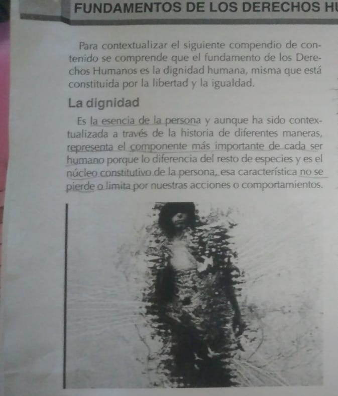 FUNDAMENTOS DE LOS DERECHOS H 
Para contextualizar el siguiente compendio de con- 
tenido se comprende que el fundamento de los Dere- 
chos Humanos es la dignidad humana, misma que está 
constituida por la libertad y la igualdad. 
La dignidad 
Es la esencia de la persona y aunque ha sido contex- 
tualizada a través de la historia de diferentes maneras, 
representa el componente más importante de cada ser 
humano porque lo diferencia del resto de especies y es el 
núcleo constitutivo de la persona, esa característica no se 
pierde o limita por nuestras acciones o comportamientos.