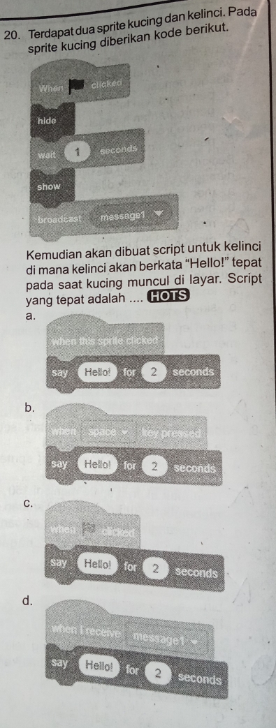 Terdapat dua sprite kucing dan kelinci. Pada
sprite kucing diberikan kode berikut.
Kemudian akan dibuat script untuk kelinci
di mana kelinci akan berkata “Hello!” tepat
pada saat kucing muncul di layar. Script
yang tepat adalah .... HOTS
a
b
C
d