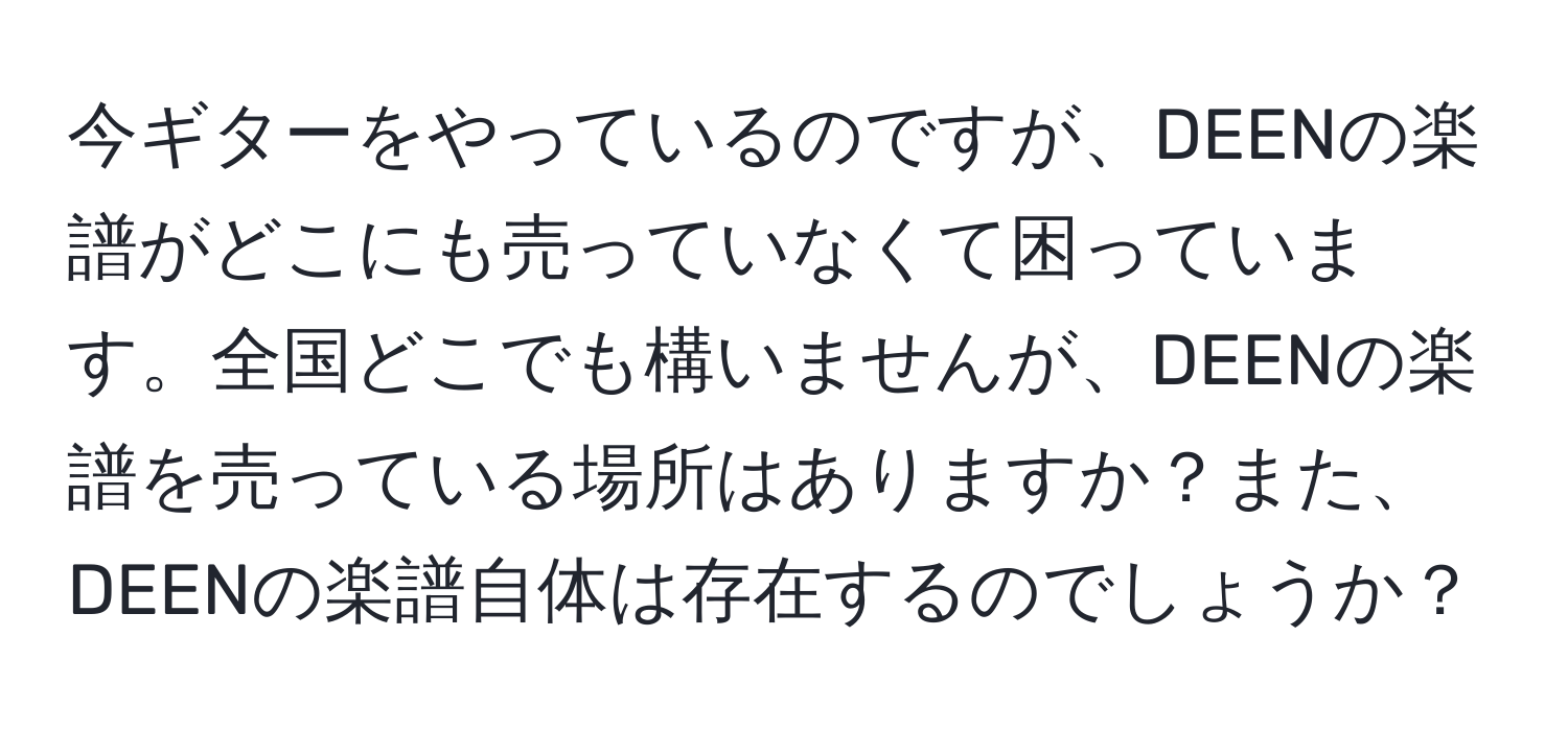 今ギターをやっているのですが、DEENの楽譜がどこにも売っていなくて困っています。全国どこでも構いませんが、DEENの楽譜を売っている場所はありますか？また、DEENの楽譜自体は存在するのでしょうか？