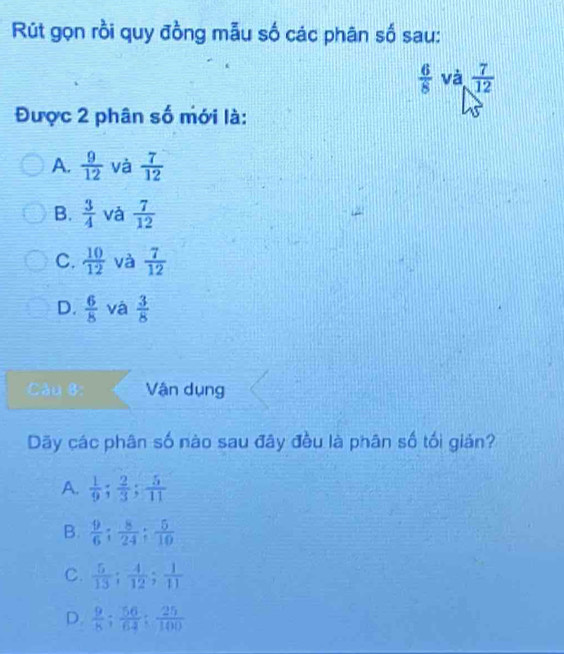 Rút gọn rồi quy đồng mẫu số các phân số sau:
 6/8  và  7/12 
Được 2 phân số mới là:
A.  9/12  và  7/12 
B.  3/4  và  7/12 
C.  10/12  và  7/12 
D.  6/8  và  3/8 
Câu 8: Vận dụng
Dãy các phân số nào sau đây đều là phân số tối giản?
A.  1/9 ;  2/3 ;  5/11 
B.  9/6 ;  8/24 ;  5/10 
C.  5/13 ;  4/12 ;  1/11 
D.  9/8 ;  56/64 ;  25/100 