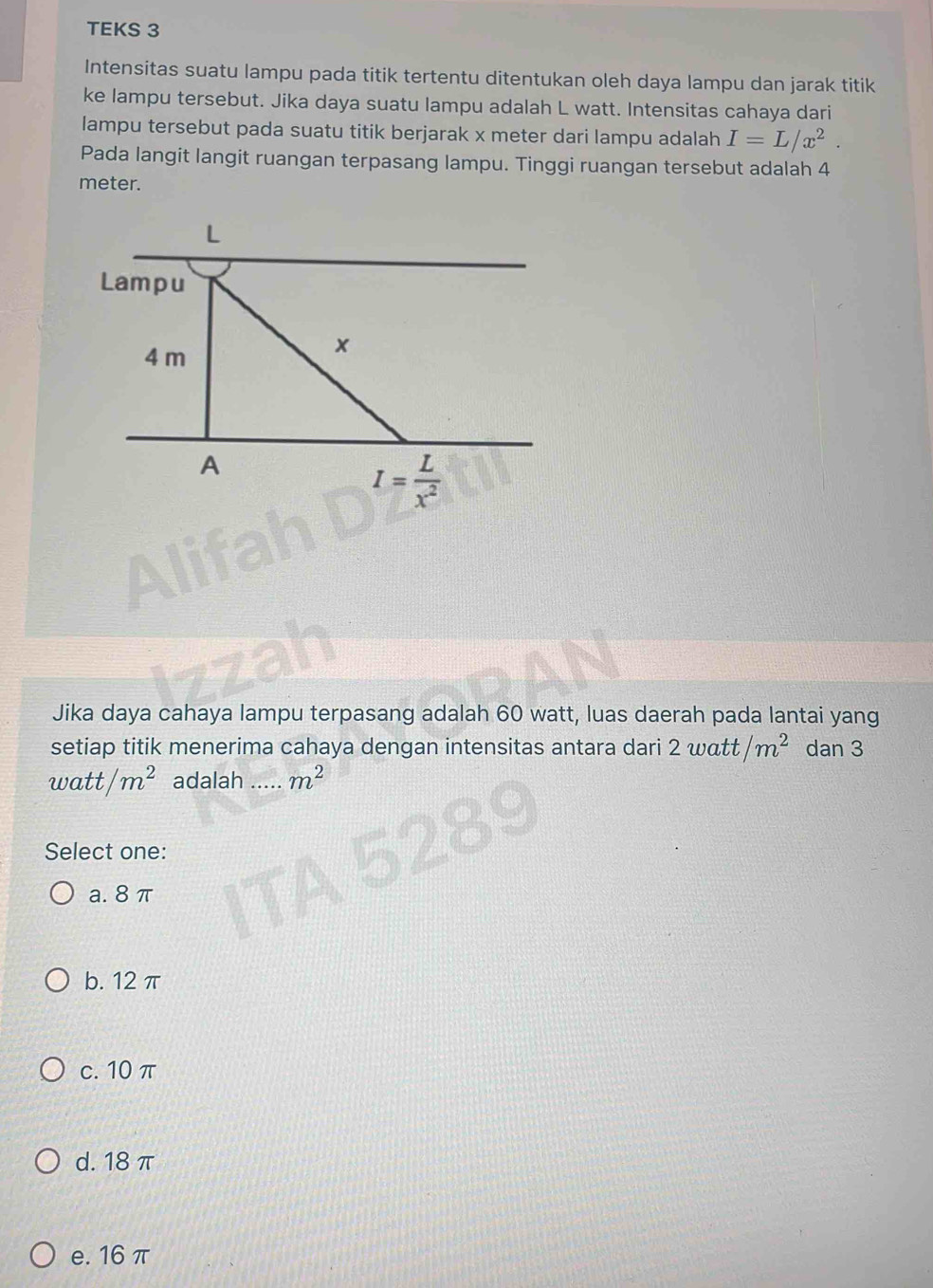 TEKS 3
Intensitas suatu lampu pada titik tertentu ditentukan oleh daya lampu dan jarak titik
ke lampu tersebut. Jika daya suatu lampu adalah L watt. Intensitas cahaya dari
lampu tersebut pada suatu titik berjarak x meter dari lampu adalah I=L/x^2. 
Pada langit langit ruangan terpasang lampu. Tinggi ruangan tersebut adalah 4
meter.
Lampu
4 m
x
A
I= L/x^2 
Jika daya cahaya lampu terpasang adalah 60 watt, luas daerah pada lantai yang
setiap titik menerima cahaya dengan intensitas antara dari 2watt/m^2 dan 3
watt/m^2 adalah ._ m^2
Select one:
a. 8 π
b. 12 π
c. 10π
d. 18 π
e. 16 π
