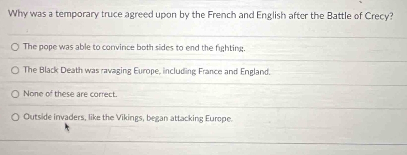 Why was a temporary truce agreed upon by the French and English after the Battle of Crecy?
The pope was able to convince both sides to end the fighting.
The Black Death was ravaging Europe, including France and England.
None of these are correct.
Outside invaders, like the Vikings, began attacking Europe.