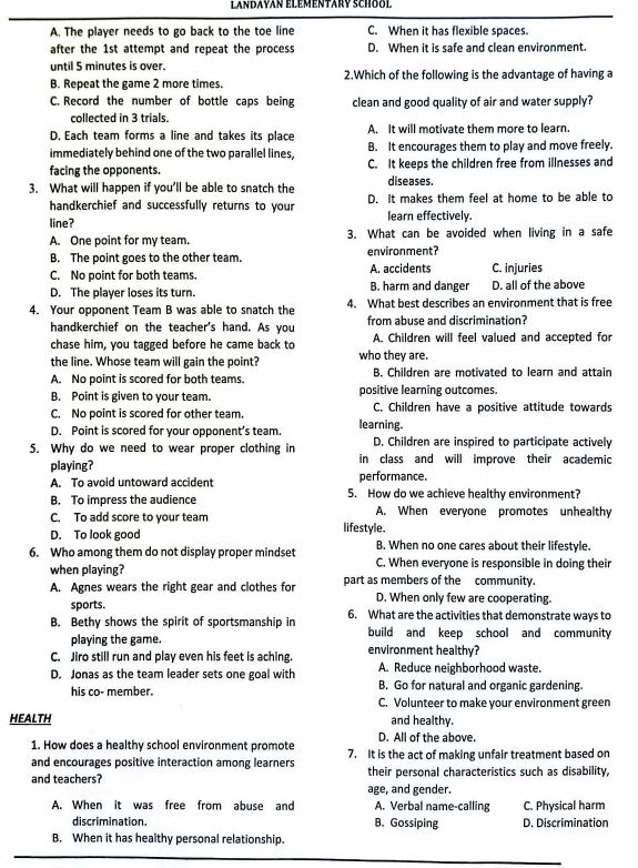 Landayan élémentary School
A. The player needs to go back to the toe line C. When it has flexible spaces.
after the 1st attempt and repeat the process D. When it is safe and clean environment.
until 5 minutes is over.
B. Repeat the game 2 more times. 2.Which of the following is the advantage of having a
C. Record the number of bottle caps being clean and good quality of air and water supply?
collected in 3 trials.
D. Each team forms a line and takes its place A. It will motivate them more to learn.
immediately behind one of the two parallel lines, B. It encourages them to play and move freely.
facing the opponents C. It keeps the children free from illnesses and
3. What will happen if you’ll be able to snatch the diseases.
handkerchief and successfully returns to your D. It makes them feel at home to be able to
line? learn effectively.
A. One point for my team. 3. What can be avoided when living in a safe
B. The point goes to the other team. environment?
C. No point for both teams. A. accidents C. injuries
D. The player loses its turn. B. harm and danger D. all of the above
4. Your opponent Team B was able to snatch the 4. What best describes an environment that is free
handkerchief on the teacher's hand. As you from abuse and discrimination?
chase him, you tagged before he came back to A. Children will feel valued and accepted for
the line. Whose team will gain the point? who they are.
A. No point is scored for both teams. B. Children are motivated to learn and attain
B. Point is given to your team. positive learning outcomes.
C. No point is scored for other team. C. Children have a positive attitude towards
D. Point is scored for your opponent’s team. learning.
D. Children are inspired to participate actively
5. Why do we need to wear proper clothing in in class and will improve their academic
playing?
performance.
A. To avoid untoward accident 5. How do we achieve healthy environment?
B. To impress the audience
C. To add score to your team A. When everyone promotes unhealthy
D. To look good lifestyle.
6. Who among them do not display proper mindset B. When no one cares about their lifestyle.
when playing? C. When everyone is responsible in doing their
A. Agnes wears the right gear and clothes for part as members of the community.
sports. D. When only few are cooperating.
B. Bethy shows the spirit of sportsmanship in 6. What are the activities that demonstrate ways to
playing the game. build and keep school and community
C. Jiro still run and play even his feet is aching. environment healthy?
D. Jonas as the team leader sets one goal with A. Reduce neighborhood waste.
B. Go for natural and organic gardening.
his co- member. C. Volunteer to make your environment green
HEALTH and healthy.
D. All of the above.
1. How does a healthy school environment promote 7. It is the act of making unfair treatment based on
and encourages positive interaction among learners their personal characteristics such as disability,
and teachers? age, and gender.
A. When it was free from abuse and A. Verbal name-calling C. Physical harm
discrimination. B. Gossiping D. Discrimination
B. When it has healthy personal relationship.