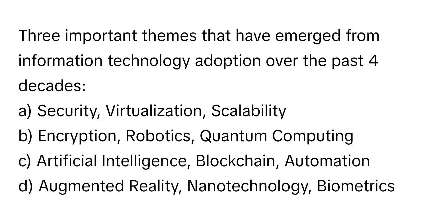 Three important themes that have emerged from information technology adoption over the past 4 decades:

a) Security, Virtualization, Scalability 
b) Encryption, Robotics, Quantum Computing 
c) Artificial Intelligence, Blockchain, Automation 
d) Augmented Reality, Nanotechnology, Biometrics