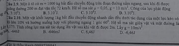 Một ô tô có m=1000kg bắất đầu chuyển động trên đoạn đường nằm ngang, sau khi đi được
đuưãng đường 200 m đạt vận tốc 72 km/h. Hệ số ma sát mu =0,05, g=10m/s^2 * Công của lực phát động
g a  3.10^5J. B. 3.10^7J. C. 3.10^6J. D. 3.10^4J. 
Cầu 2.10. Một vật khối lượng 1kg bắt đầu chuyển động nhanh dẫn đều dưới tác dụng của một lực kéo có
lộ lớn 10N và hướng xuống hợp với phương ngang 1 góc 60° ' Hệ số ma sát giữa vật và mặt đường là
ấy 0173. Tính công lực ma sát tác dụng lên vật sau khi vật đi được 2m. Lấy g=10m/s^2. 
g bà. -646J B. -646mJ C. 6,46J D. -6,46J
Vật lý thầy Hạnh 0989739841