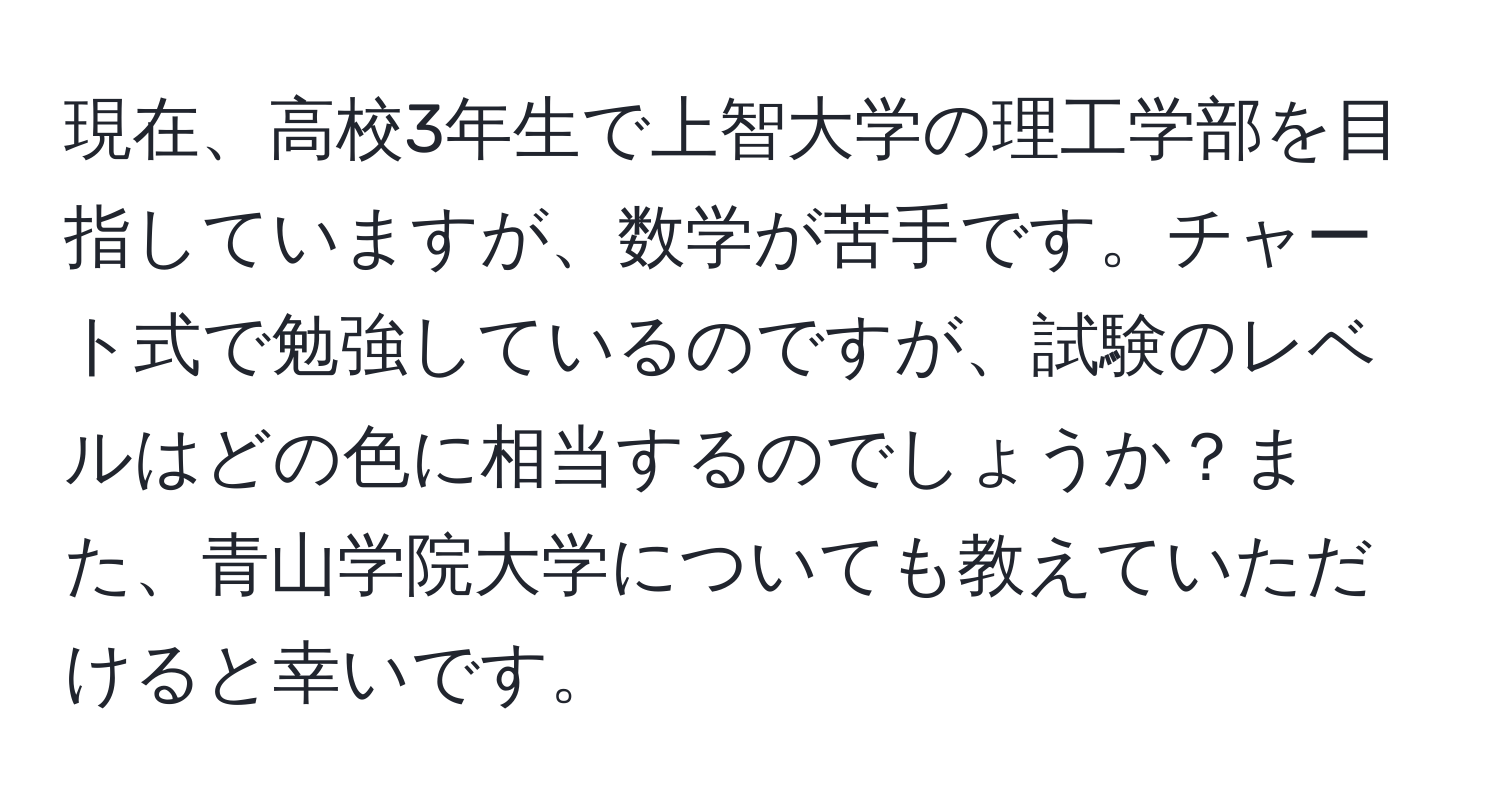 現在、高校3年生で上智大学の理工学部を目指していますが、数学が苦手です。チャート式で勉強しているのですが、試験のレベルはどの色に相当するのでしょうか？また、青山学院大学についても教えていただけると幸いです。