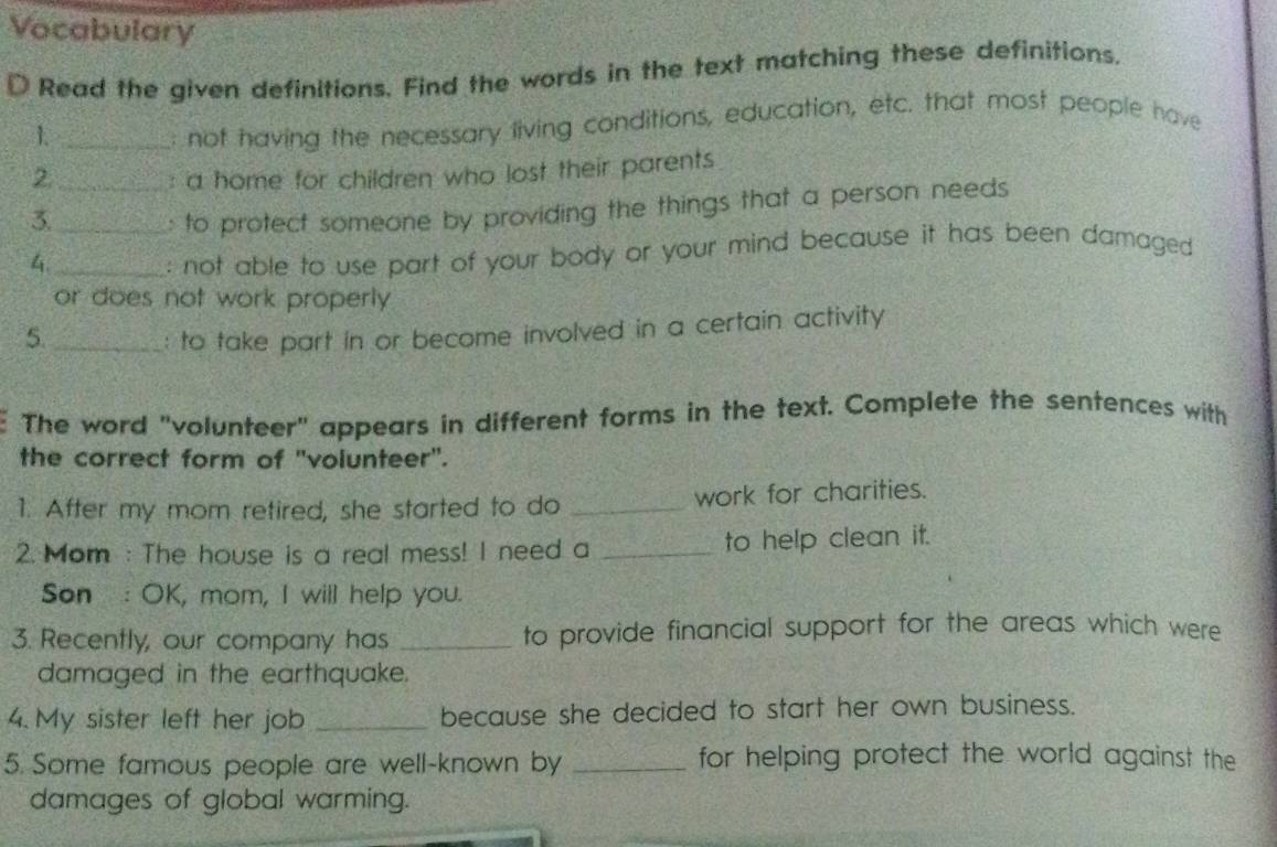 Vocabulary 
D Read the given definitions. Find the words in the text matching these definitions. 
1._ 
: not having the necessary living conditions, education, etc. that most people have 
2._ : a home for children who lost their parents 
3._ 
: to protect someone by providing the things that a person needs 
4._ 
: not able to use part of your body or your mind because it has been damaged 
or does not work properly 
5._ : to take part in or become involved in a certain activity 
The word "volunteer" appears in different forms in the text. Complete the sentences with 
the correct form of ''volunteer'. 
1. After my mom retired, she started to do _work for charities. 
2. Mom : The house is a real mess! I need a _to help clean it. 
Son : OK, mom, I will help you. 
3. Recently, our company has _to provide financial support for the areas which were 
damaged in the earthquake. 
4. My sister left her job _because she decided to start her own business. 
5. Some famous people are well-known by _for helping protect the world against the 
damages of global warming.