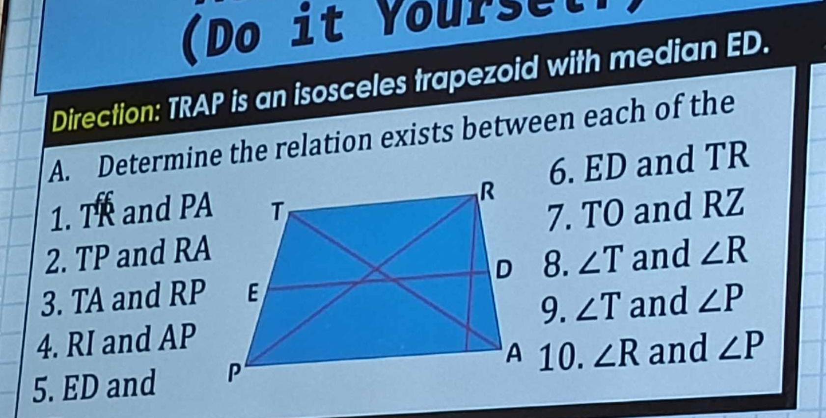 (Do it Yourset 
Direction: TRAP is an isosceles trapezoid with median ED. 
A. Determine the relation exists between each of the 
6. ED and TR
1. TR and PA
2. TP and RA7. TO and RZ
8. ∠ T and ∠ R
3. TA and RP ∠ P
9. ∠ T and 
4. RI and AP
5. ED and 
10. ∠ R and ∠ P