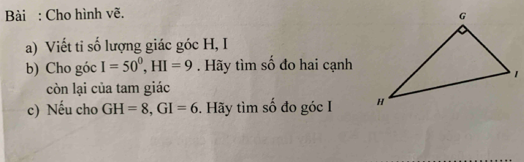 Bài : Cho hình vẽ. 
a) Viết tỉ số lượng giác góc H, I 
b) Cho góc I=50^0, HI=9. Hãy tìm số đo hai cạnh 
còn lại của tam giác 
c) Nếu cho GH=8, GI=6. Hãy tìm số đo góc I