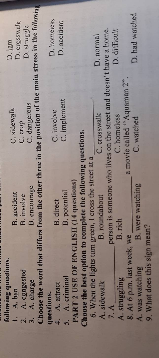 following questions.
D. jam
1. A. ban B. accident C. sidewalk D. crosswalk
2. A. congested B. involve C. crop
3. A. charge B. encourage C. dangerous
D. struggle
Choose the word that differs from the other three in the position of the main stress in the following
questions. D. homeless
4. A. attract B. direct C. involve
5. A. criminal B. potential C. implement
D. accident
PART 2 USE OF ENGLISH (14 questions)
Choose the best option to complete the following questions.
6. When the lights turn green, I cross the street at a_ .
A. sidewalk B. roundabout C. crosswalk D. normal
7. A person is someone who lives on the street and doesn’t have a home.
A. struggling B. rich C. homeless D. difficult
8. At 6 p.m. last week, we _a movie called ‘’Aquaman 2”.
A. was watching B. were watching C. watched D. had watched
9. What does this sign mean?