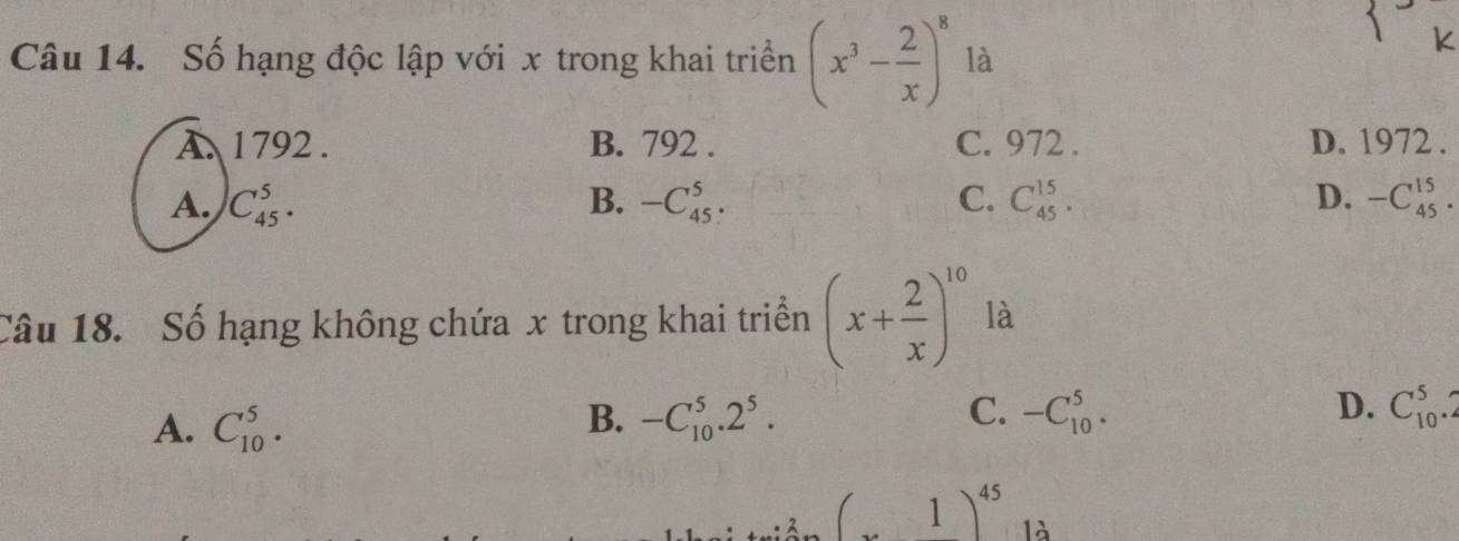 Số hạng độc lập với x trong khai triển (x^3- 2/x )^8 là
K
A. 1792. B. 792. C. 972. D. 1972 .
A. C_(45)^5. B. -C_(45)^5· C. C_(45)^(15). D. -C_(45)^(15). 
Câu 18. Số hạng không chứa x trong khai triền (x+ 2/x )^10 là
A. C_(10)^5. -C_(10)^5.2^5. -C_(10)^5. D. C_(10)^5.2
B.
C.
(x1)^45 là