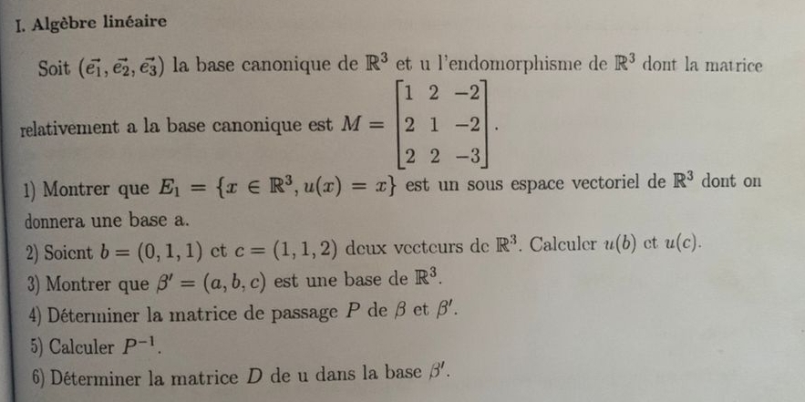 Algèbre linéaire 
Soit (vector e_1,vector e_2,vector e_3) la base canonique de R^3 et u l'endomorphisme de R^3 dont la matrice 
relativement a la base canonique est M=beginbmatrix 1&2&-2 2&1&-2 2&2&-3endbmatrix. 
1) Montrer que E_1= x∈ R^3,u(x)=x est un sous espace vectoriel de R^3 dont on 
donnera une base a. 
2) Soicnt b=(0,1,1) ct c=(1,1,2) deux vecteurs de R^3. Calculer u(b) ct u(C). 
3) Montrer que beta '=(a,b,c) est une base de R^3. 
4) Déterminer la matrice de passage P de β et beta '. 
5) Calculer P^(-1). 
6) Déterminer la matrice D de u dans la base beta '.