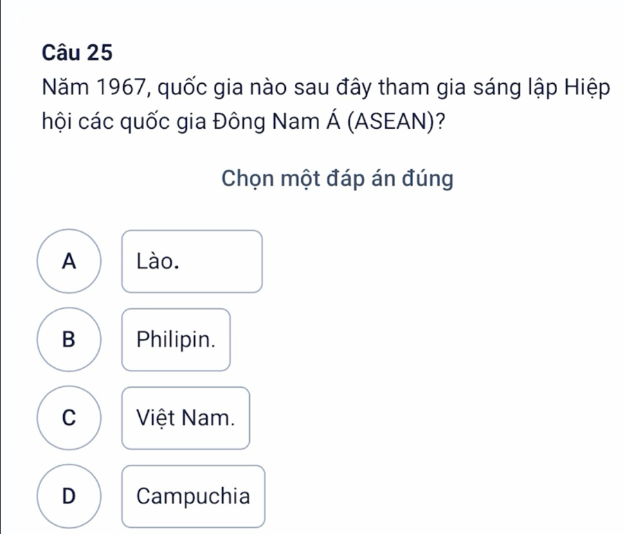 Năm 1967, quốc gia nào sau đây tham gia sáng lập Hiệp
hội các quốc gia Đông Nam Á (ASEAN)?
Chọn một đáp án đúng
A Lào.
B Philipin.
C Việt Nam.
D Campuchia