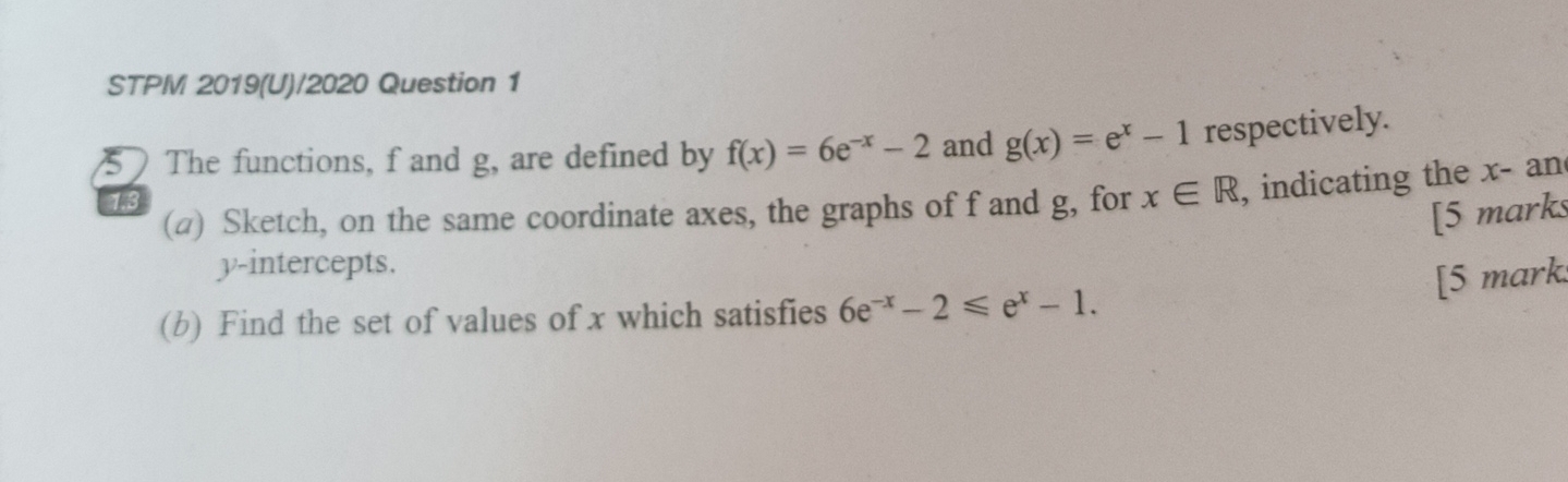 STPM 2019(U)/2020 Question 1 
 The functions, f and g, are defined by f(x)=6e^(-x)-2 and g(x)=e^x-1 respectively. 
(a) Sketch, on the same coordinate axes, the graphs of f and g, for x∈ R , indicating the x - an
1.3
[5 marks 
y-intercepts. 
[5 mark. 
(b) Find the set of values of x which satisfies 6e^(-x)-2≤slant e^x-1.