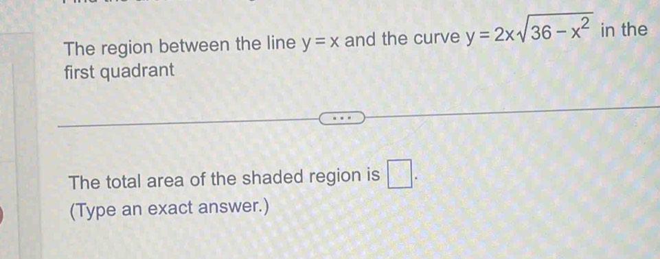 The region between the line y=x and the curve y=2xsqrt(36-x^2) in the 
first quadrant 
The total area of the shaded region is □ . 
(Type an exact answer.)