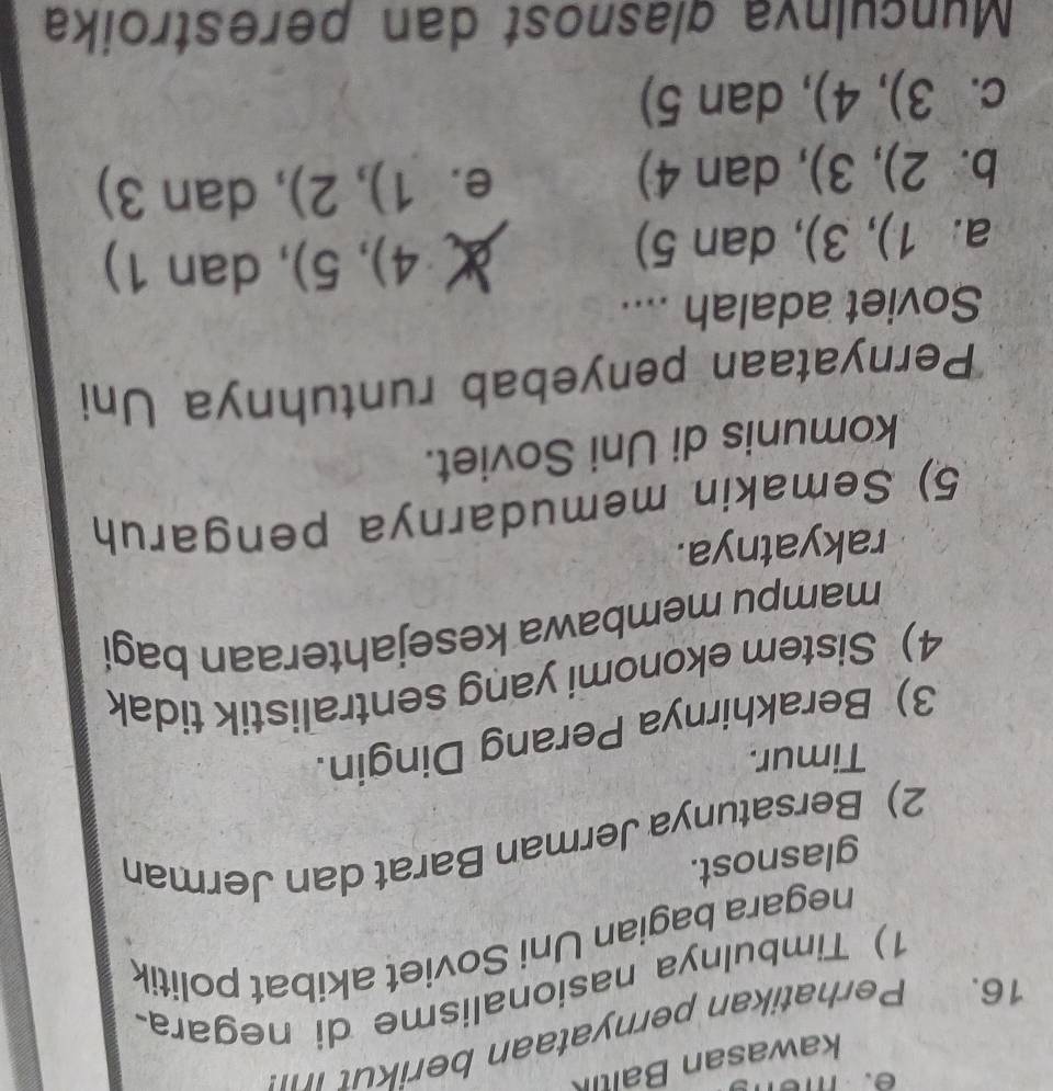 kawasan Baltk
16. Perhatikan pernyataan berikut 
1) Timbulnya nasionalisme di negara
negara bagian Uni Soviet akibat politik
glasnost.
2) Bersatunya Jerman Barat dan Jerman
Timur.
3) Berakhirnya Perang Dingin.
4) Sistem ekonomi yang sentralistik tidak
mampu membawa kesejahteraan bagi
rakyatnya.
5) Semakin memudarnya pengaruh
komunis di Uni Soviet.
*Pernyataan penyebab runtuhnya Uni
Soviet adalah ....
a. 1),3) , dan 5)
X 4),5) , dan 1)
b. 2),3) , dan 4)
e. 1),2) , dan 3)
C. 3),4) , dan 5)
Munculnía glasnost dan perestroika