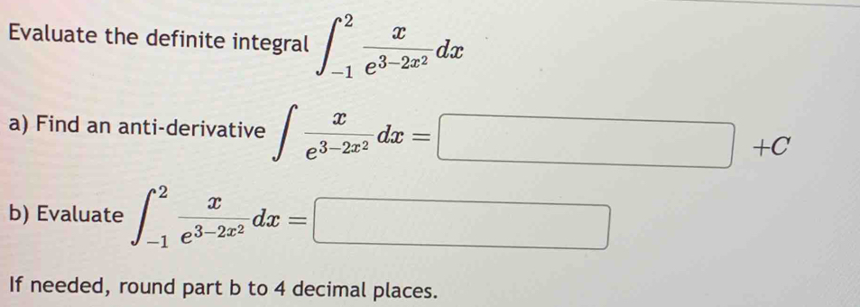 Evaluate the definite integral ∈t _(-1)^2frac xe^(3-2x^2)dx
a) Find an anti-derivative ∈t frac xe^(3-2x^2)dx=□ +C
b) Evaluate ∈t _(-1)^2frac xe^(3-2x^2)dx=□
If needed, round part b to 4 decimal places.